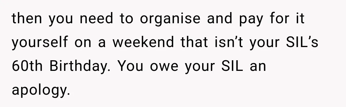 then you need to organise and pay for it yourself on a weekend that isn’t your SIL’s 60th Birthday. You owe your SIL an apology.