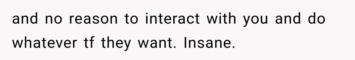 and no reason to interact with you and do whatever tf they want. Insane.