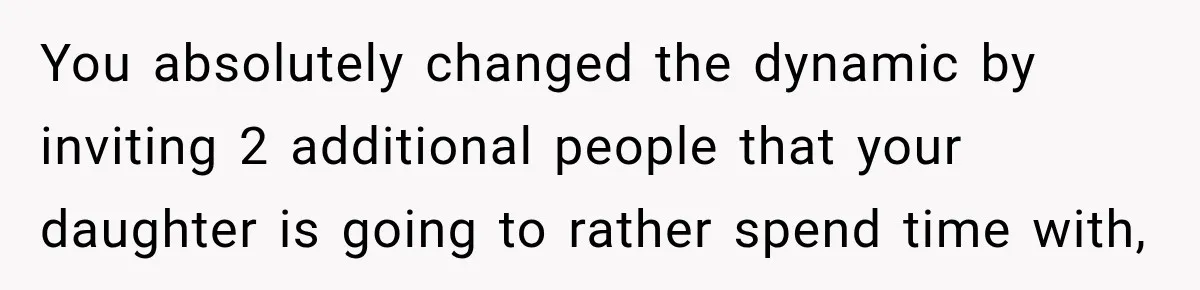 You absolutely changed the dynamic by inviting 2 additional people that your daughter is going to rather spend time with,
