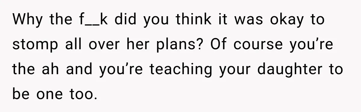 Why the f__k did you think it was okay to stomp all over her plans? Of course you’re the ah and you’re teaching your daughter to be one too.