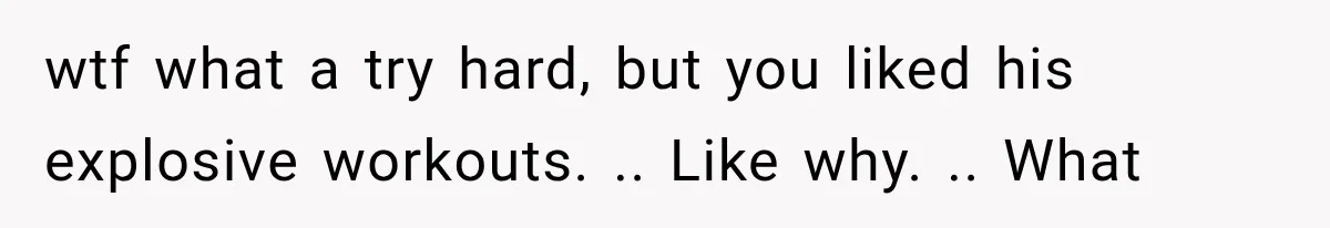 wtf what a try hard, but you liked his explosive workouts. .. Like why. .. What