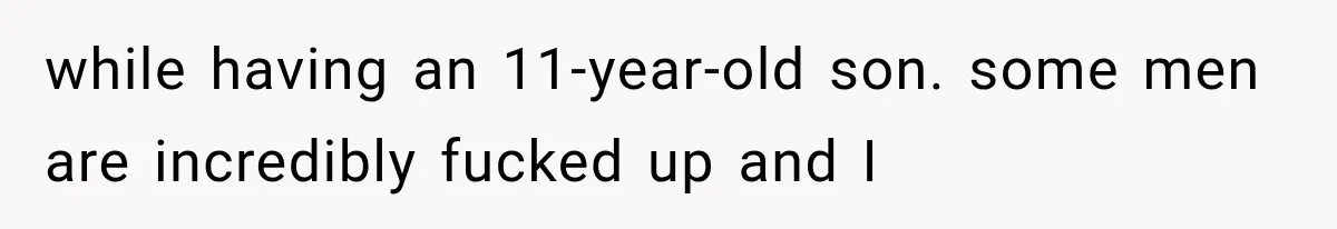 while having an 11-year-old son. some men are incredibly fucked up and I