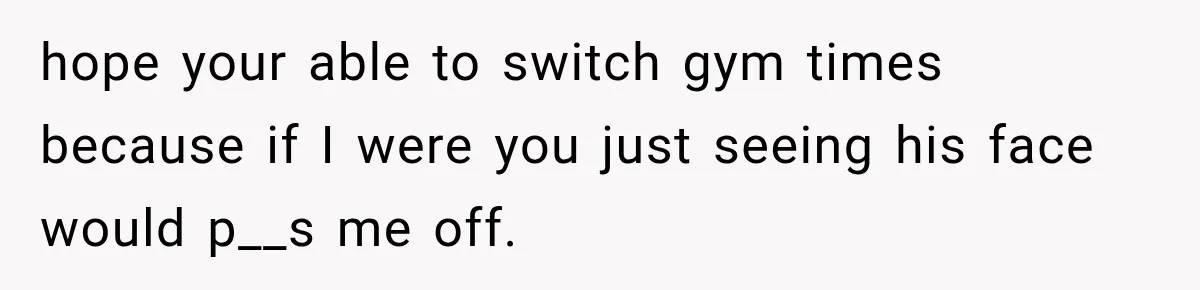 hope your able to switch gym times because if I were you just seeing his face would p__s me off.