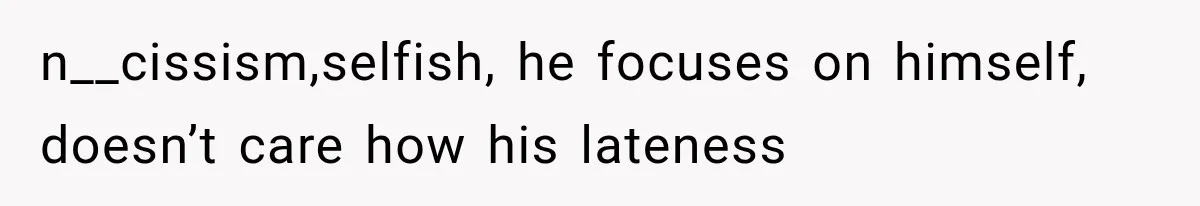 n__cissism,selfish, he focuses on himself, doesn’t care how his lateness