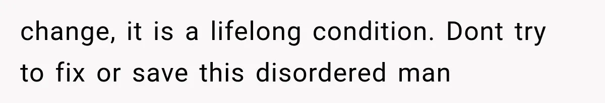 change, it is a lifelong condition. Dont try to fix or save this disordered man