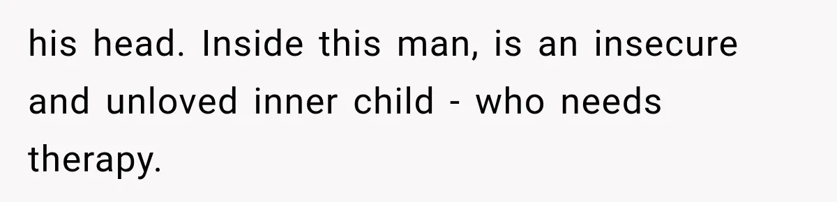 his head. Inside this man, is an insecure and unloved inner child - who needs therapy.