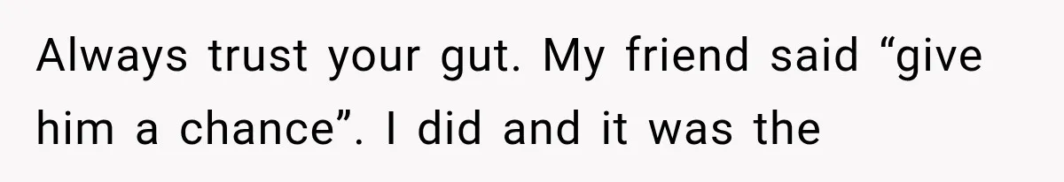 Always trust your gut. My friend said “give him a chance”. I did and it was the