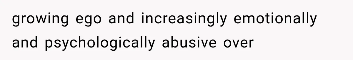 growing ego and increasingly emotionally and psychologically abusive over