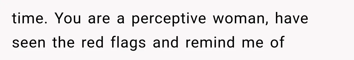 time. You are a perceptive woman, have seen the red flags and remind me of