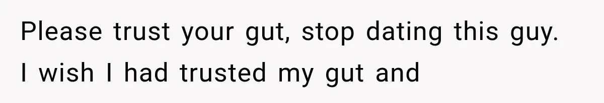 Please trust your gut, stop dating this guy. I wish I had trusted my gut and