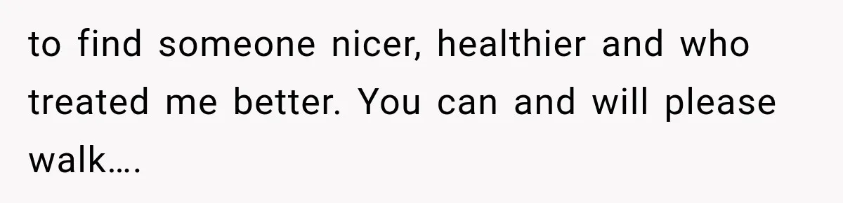 to find someone nicer, healthier and who treated me better. You can and will please walk….