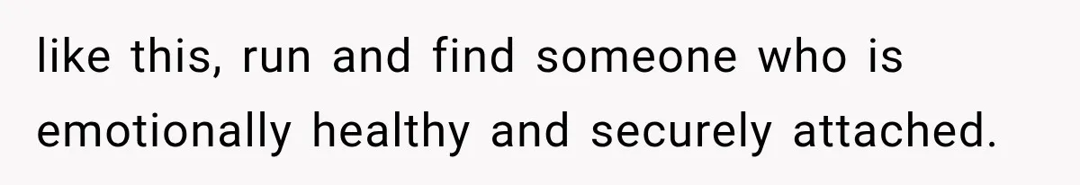 like this, run and find someone who is emotionally healthy and securely attached.