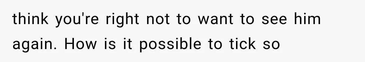 think you're right not to want to see him again. How is it possible to tick so