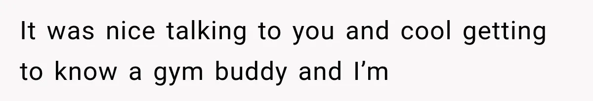 It was nice talking to you and cool getting to know a gym buddy and I’m