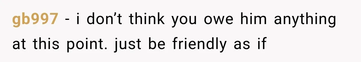 gb997 − i don’t think you owe him anything at this point. just be friendly as if