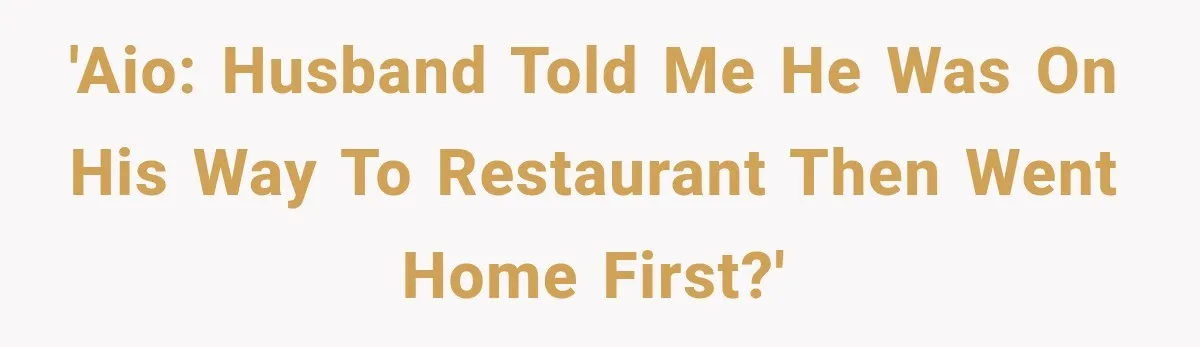 'AIO: Husband told me he was on his way to restaurant then went home first?'