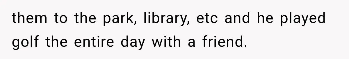 them to the park, library, etc and he played golf the entire day with a friend.