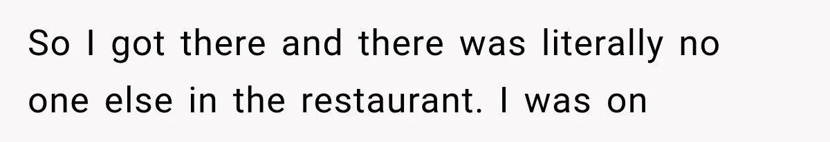 So I got there and there was literally no one else in the restaurant. I was on