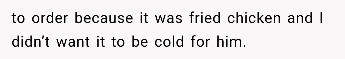 to order because it was fried chicken and I didn’t want it to be cold for him.