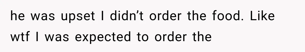 he was upset I didn’t order the food. Like wtf I was expected to order the