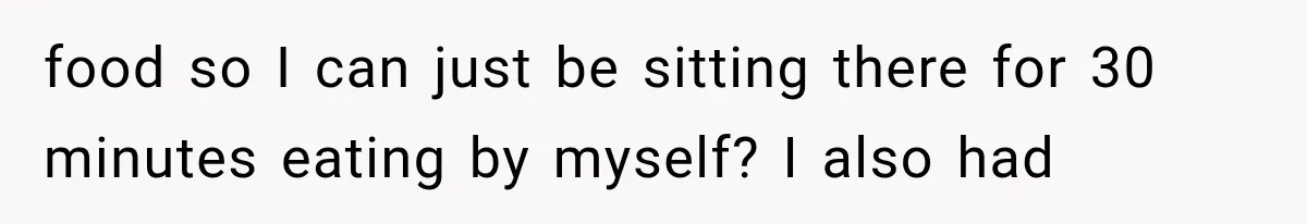 food so I can just be sitting there for 30 minutes eating by myself? I also had