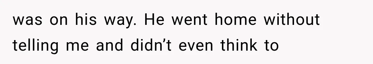 was on his way. He went home without telling me and didn’t even think to