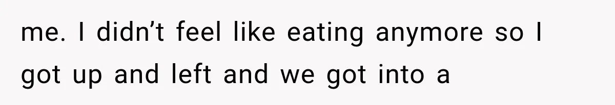 me. I didn’t feel like eating anymore so I got up and left and we got into a