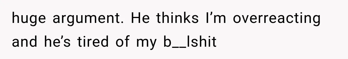 huge argument. He thinks I’m overreacting and he’s tired of my b__lshit