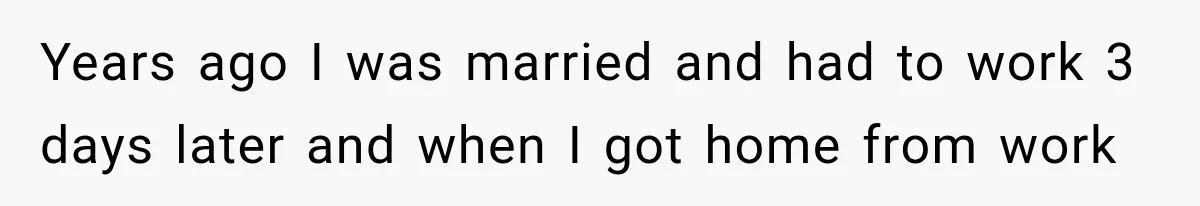Years ago I was married and had to work 3 days later and when I got home from work