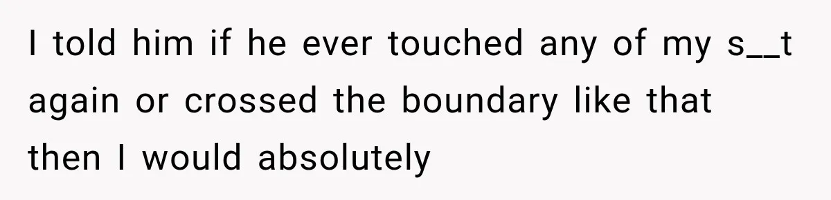 I told him if he ever touched any of my s__t again or crossed the boundary like that then I would absolutely