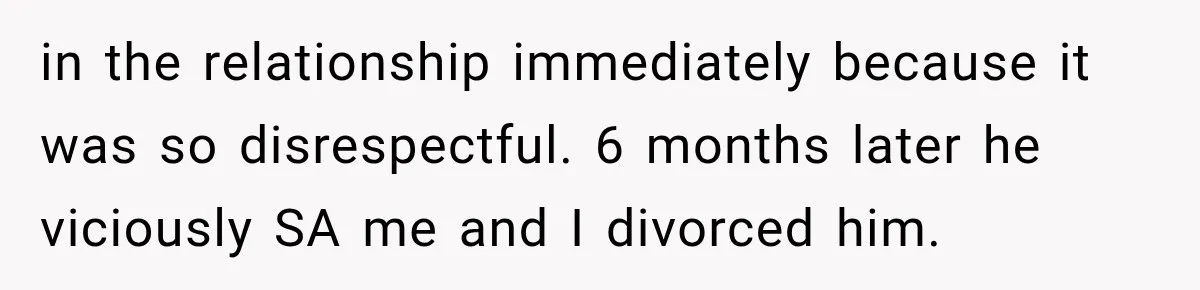 in the relationship immediately because it was so disrespectful. 6 months later he viciously SA me and I divorced him.
