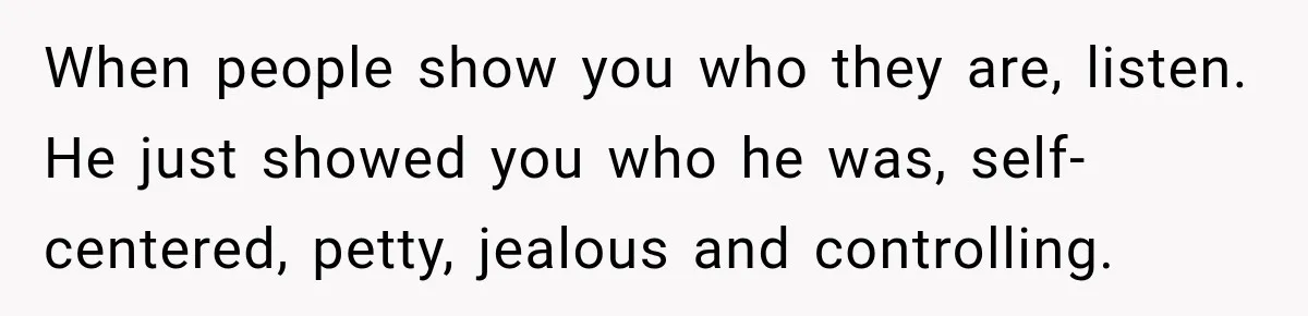 When people show you who they are, listen. He just showed you who he was, self-centered, petty, jealous and controlling.