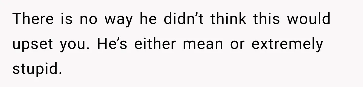 There is no way he didn’t think this would upset you. He’s either mean or extremely stupid.