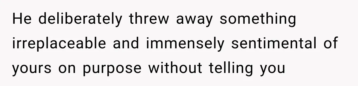 He deliberately threw away something irreplaceable and immensely sentimental of yours on purpose without telling you