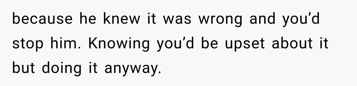 because he knew it was wrong and you’d stop him. Knowing you’d be upset about it but doing it anyway.