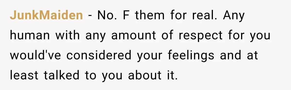 JunkMaiden − No. F them for real. Any human with any amount of respect for you would've considered your feelings and at least talked to you about it.