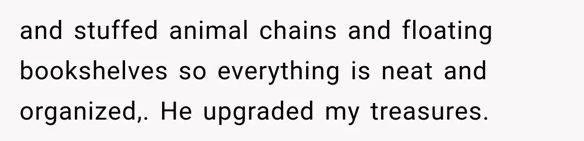 and stuffed animal chains and floating bookshelves so everything is neat and organized,. He upgraded my treasures.
