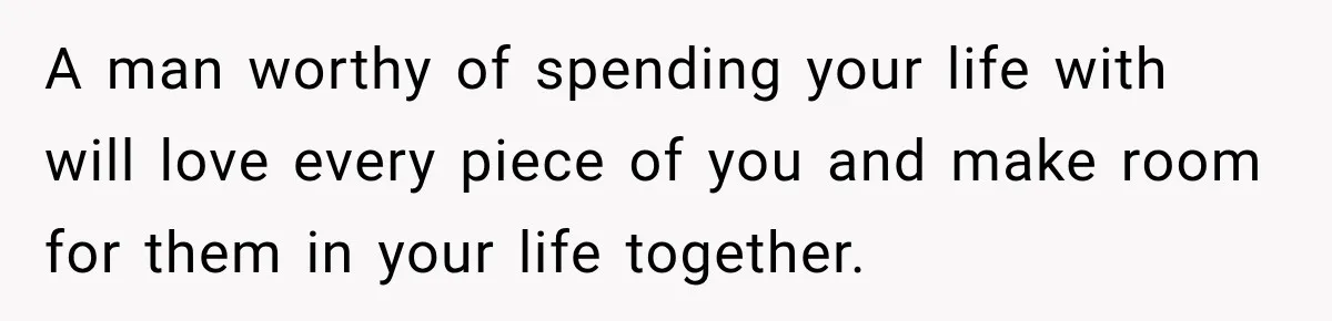 A man worthy of spending your life with will love every piece of you and make room for them in your life together.