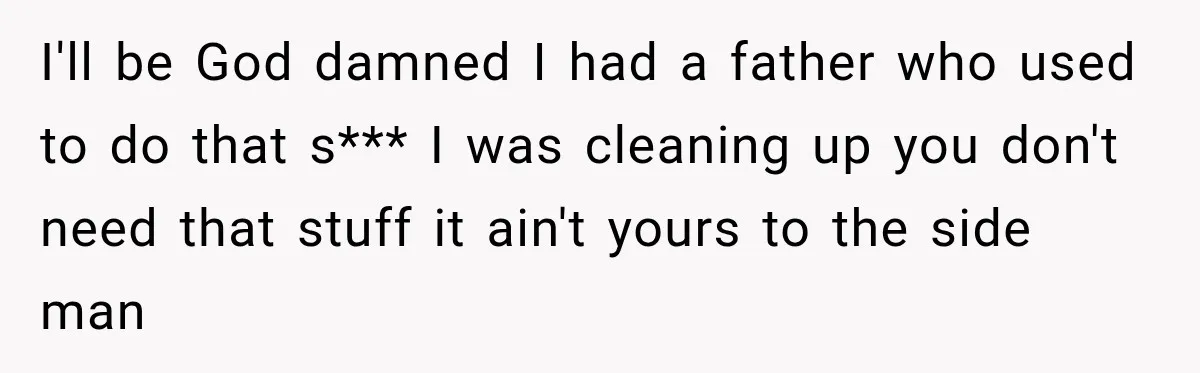 I'll be God damned I had a father who used to do that s*** I was cleaning up you don't need that stuff it ain't yours to the side man