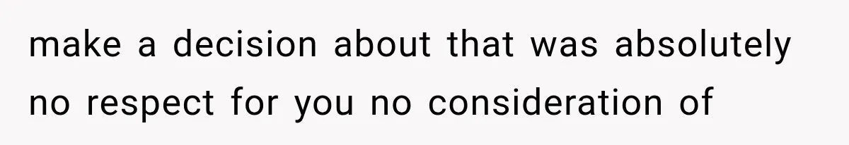 make a decision about that was absolutely no respect for you no consideration of