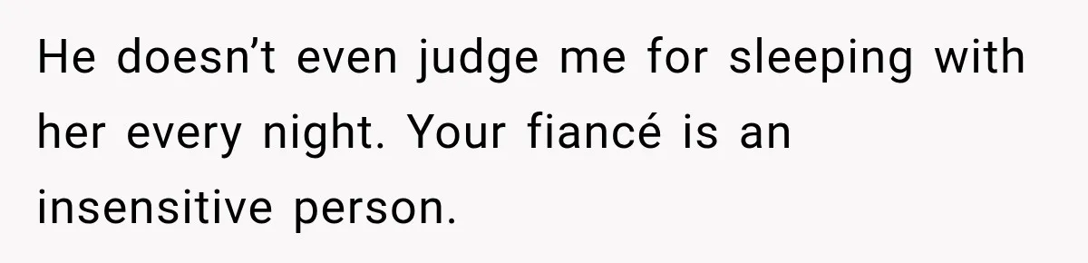 He doesn’t even judge me for sleeping with her every night. Your fiancé is an insensitive person.