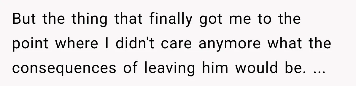 But the thing that finally got me to the point where I didn't care anymore what the consequences of leaving him would be. ...
