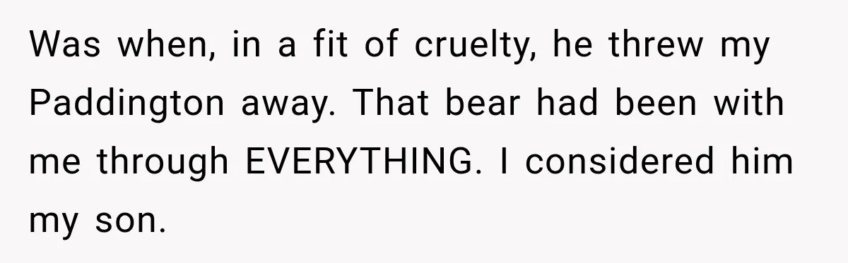 Was when, in a fit of cruelty, he threw my Paddington away. That bear had been with me through EVERYTHING. I considered him my son.