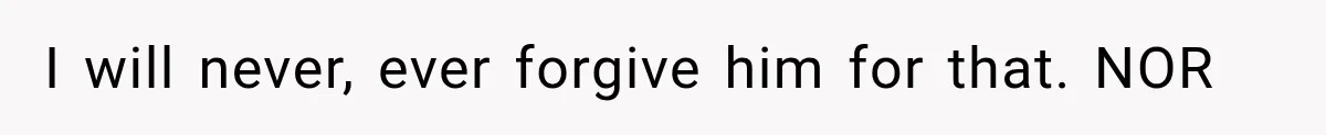 I will never, ever forgive him for that. NOR