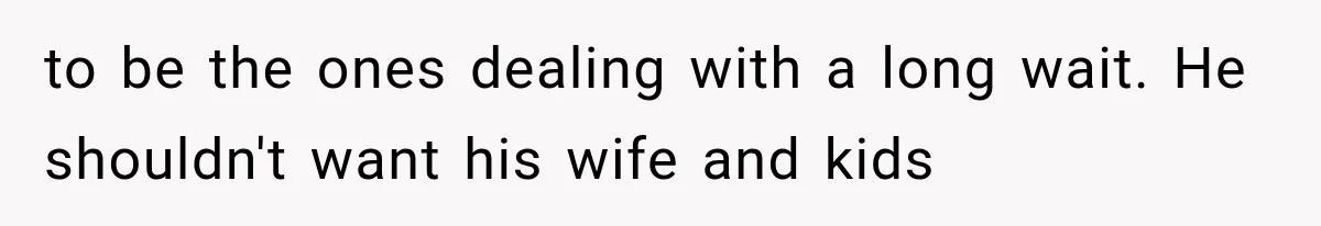 to be the ones dealing with a long wait. He shouldn't want his wife and kids