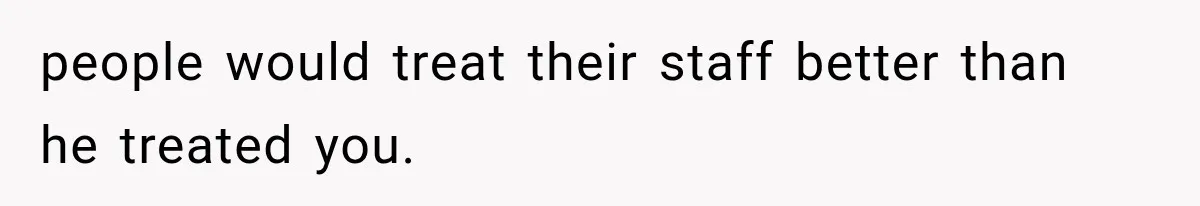 people would treat their staff better than he treated you.
