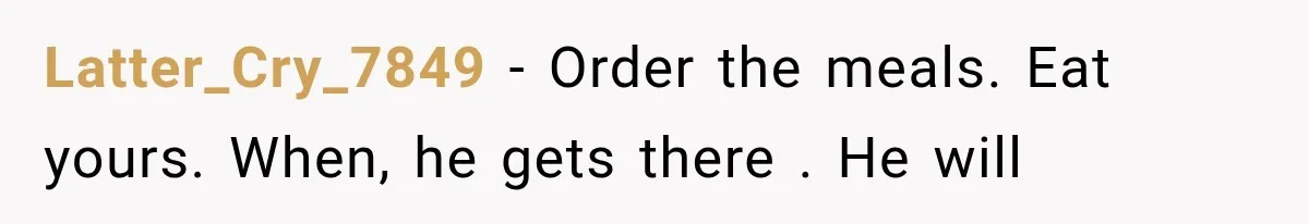 Latter_Cry_7849 − Order the meals. Eat yours. When, he gets there . He will