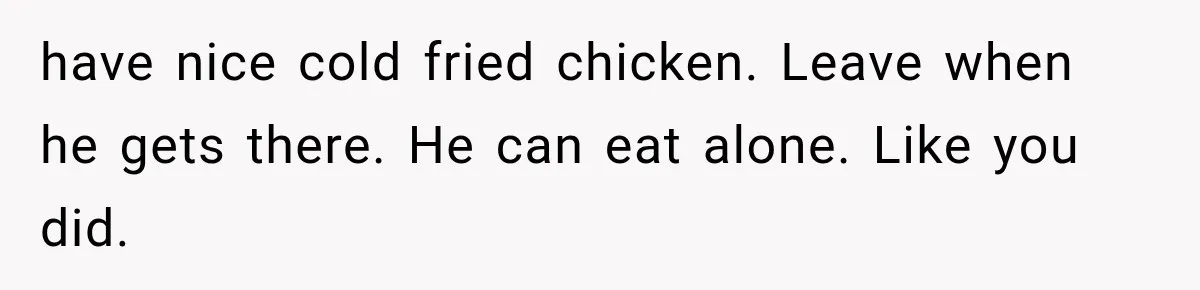 have nice cold fried chicken. Leave when he gets there. He can eat alone. Like you did.