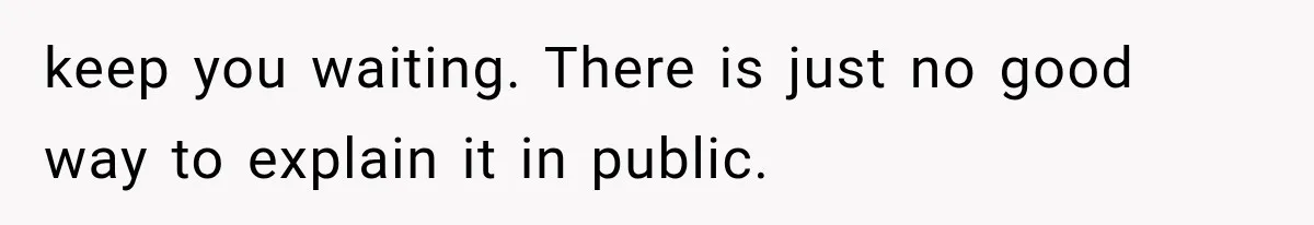 keep you waiting. There is just no good way to explain it in public.
