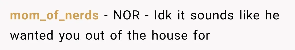 mom_of_nerds − NOR - Idk it sounds like he wanted you out of the house for